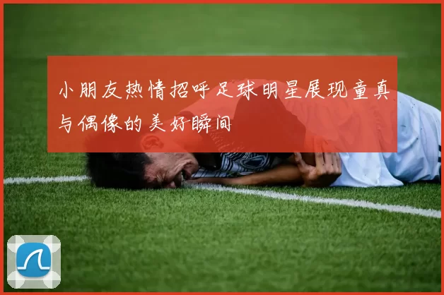 小朋友热情招呼足球明星展现童真与偶像的美好瞬间
