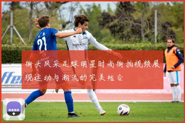 街头风采足球明星时尚街拍视频展现运动与潮流的完美结合