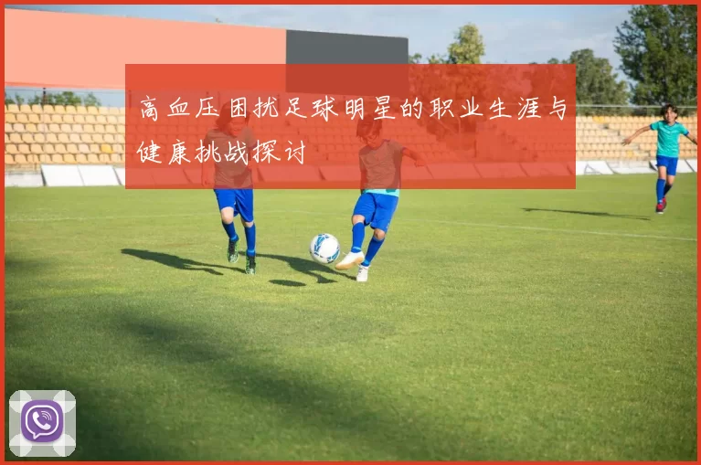 高血压困扰足球明星的职业生涯与健康挑战探讨