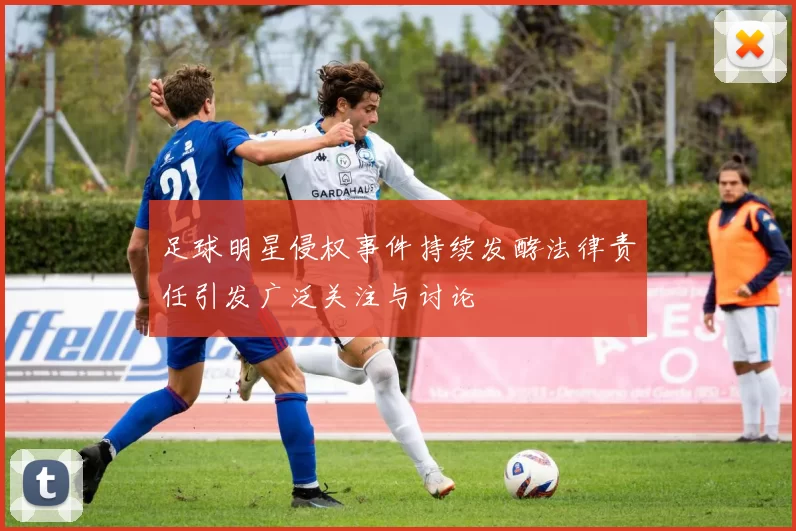 足球明星侵权事件持续发酵法律责任引发广泛关注与讨论