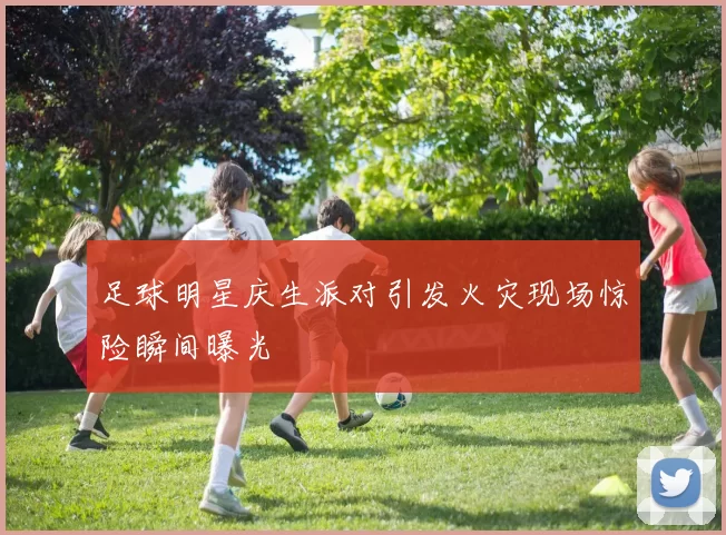 足球明星庆生派对引发火灾现场惊险瞬间曝光