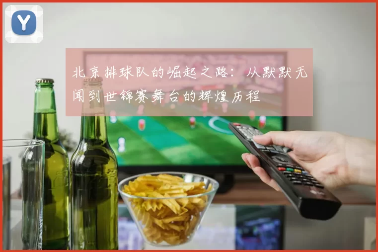 北京排球队的崛起之路：从默默无闻到世锦赛舞台的辉煌历程