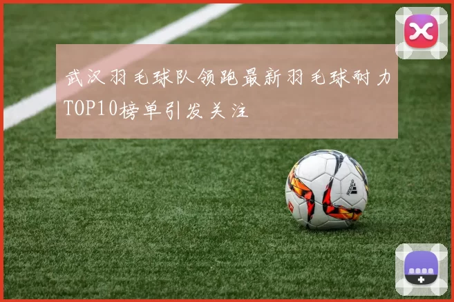 武汉羽毛球队领跑最新羽毛球耐力TOP10榜单引发关注