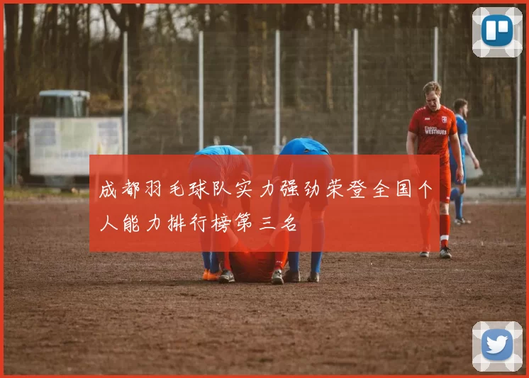 成都羽毛球队实力强劲荣登全国个人能力排行榜第三名